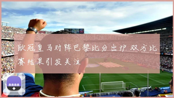 欧冠皇马对阵巴黎比分出炉 双方比赛结果引发关注