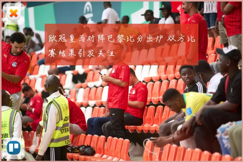欧冠皇马对阵巴黎比分出炉 双方比赛结果引发关注