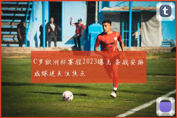 C罗欧洲杯赛程2023曝光 备战安排成球迷关注焦点