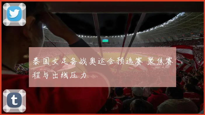 泰国女足备战奥运会预选赛 聚焦赛程与出线压力