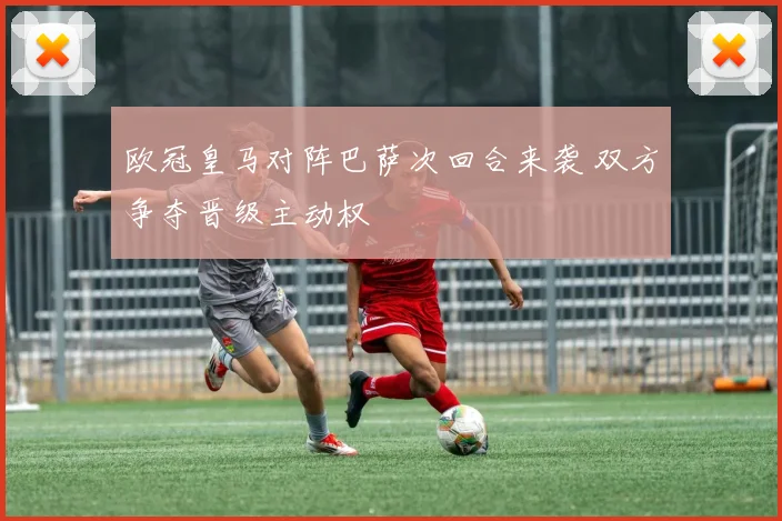 欧冠皇马对阵巴萨次回合来袭 双方争夺晋级主动权